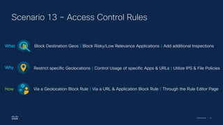 Cisco Security | 61
Scenario 13 – Access Control Rules
Block Destination Geos | Block Risky/Low Relevance Applications | Add additional Inspections
What
Restrict specific Geolocations | Control Usage of specific Apps & URLs | Utilize IPS & File Policies
Why
Via a Geolocation Block Rule | Via a URL & Application Block Rule | Through the Rule Editor Page
How
 