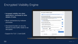 Cisco Security | 65
Encrypted Visibility Engine
• Increased visibility into client
applications, processes & other
details of hosts.
• Block connections by malware
processes
• Decreased burden on security
devices as less traffic needs to be
decrypted.
• Support for TLS 1.3 and QUIC
 