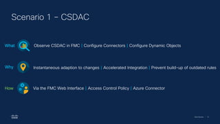 Cisco Security | 72
Scenario 1 – CSDAC
Observe CSDAC in FMC | Configure Connectors | Configure Dynamic Objects
What
Instantaneous adaption to changes | Accelerated Integration | Prevent build-up of outdated rules
Why
Via the FMC Web Interface | Access Control Policy | Azure Connector
How
 