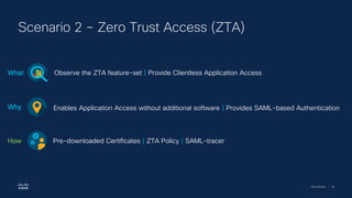 Cisco Security | 76
Scenario 2 – Zero Trust Access (ZTA)
Observe the ZTA feature-set | Provide Clientless Application Access
What
Enables Application Access without additional software | Provides SAML-based Authentication
Why
Pre-downloaded Certificates | ZTA Policy | SAML-tracer
How
 