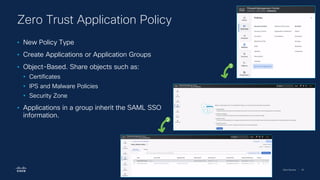 Cisco Security | 78
Zero Trust Application Policy
• New Policy Type
• Create Applications or Application Groups
• Object-Based. Share objects such as:
• Certificates
• IPS and Malware Policies
• Security Zone
• Applications in a group inherit the SAML SSO
information.
1
2
 