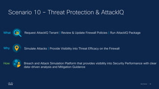 Cisco Security | 88
Scenario 10 – Threat Protection & AttackIQ
Request AttackIQ Tenant | Review & Update Firewall Policies | Run AttackIQ Package
What
Simulate Attacks | Provide Visibility into Threat Efficacy on the Firewall
Why
Breach and Attack Simulation Platform that provides visibility into Security Performance with clear
data-driven analysis and Mitigation Guidance
How
 
