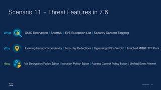 Cisco Security | 92
Scenario 11 – Threat Features in 7.6
QUIC Decryption | SnortML | EVE Exception List | Security Content Tagging
What
Evolving transport complexity | Zero-day Detections | Bypassing EVE’s Verdict | Enriched MITRE TTP Data
Why
Via Decryption Policy Editor | Intrusion Policy Editor | Access Control Policy Editor | Unified Event Viewer
How
 
