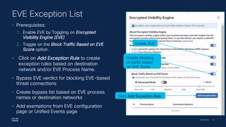Cisco Security | 96
• Prerequisites:
1. Enable EVE by Toggling on Encrypted
Visibility Engine (EVE)
2. Toggle on the Block Traffic Based on EVE
Score option.
• Click on Add Exception Rule to create
exception rules based on destination
network and/or EVE Process Name.
• Bypass EVE verdict for blocking EVE-based
threat connections
• Create bypass list based on EVE process
names or destination networks
• Add exemptions from EVE configuration
page or Unified Events page
EVE Exception List
Enable EVE
Enable blocking
of traffic based
on EVE Score
Click Add Exception Rule
 