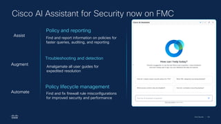 Cisco Security | 100
Cisco AI Assistant for Security now on FMC
Troubleshooting and detection
Amalgamate all user guides for
expedited resolution
Augment
Policy lifecycle management
Find and fix firewall rule misconfigurations
for improved security and performance
Automate
Policy and reporting
Find and report information on policies for
faster queries, auditing, and reporting
Assist
 