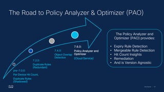 Cisco Security | 101
The Road to Policy Analyzer & Optimizer (PAO)
pre-7.0.0:
Per Device Hit Count,
Duplicate Rules
(Shadowed)
7.2.0:
Duplicate Rules
(Redundant)
7.4.0:
Object Overlap
Detection
7.6.0:
Policy Analyzer and
Optimizer
(Cloud Service)
The Policy Analyzer and
Optimizer (PAO) provides:
• Expiry Rule Detection
• Mergeable Rule Detection
• Hit Count Insights
• Remediation
• And is Version Agnostic
 