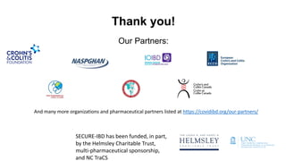 Our Partners:
Thank you!
And many more organizations and pharmaceutical partners listed at https://covidibd.org/our-partners/
SECURE-IBD has been funded, in part,
by the Helmsley Charitable Trust,
multi-pharmaceutical sponsorship,
and NC TraCS
 