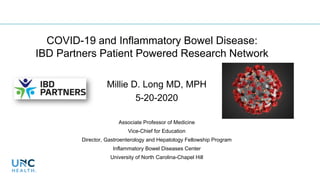 COVID-19 and Inflammatory Bowel Disease:
IBD Partners Patient Powered Research Network
Millie D. Long MD, MPH
5-20-2020
Associate Professor of Medicine
Vice-Chief for Education
Director, Gastroenterology and Hepatology Fellowship Program
Inflammatory Bowel Diseases Center
University of North Carolina-Chapel Hill
 