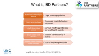 What is IBD Partners?
• Large, diverse population
Follow natural history of
disease
• Exposures, health behaviors,
outcomes
Patient generated data
• Surveys, health apps/devices,
personal health records
Include diverse data
sources
• Support a diverse array of
studies
Create widely-used
resource
• Goal of improving outcomes
Increase patient partners/
citizen scientists
Long MD, et al. Inflamm Bowel Dis. 2012 Nov;18(11):2099-106.
 