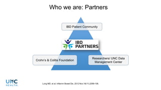 Who we are: Partners
IBD Patient Community
Crohn’s & Colitis Foundation
Researchers/ UNC Data
Management Center
Long MD, et al. Inflamm Bowel Dis. 2012 Nov;18(11):2099-106.
 