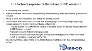 IBD Partners represents the future of IBD research
• A partnership with patients
• Internet increases participation and potentially allow previously under-represented groups to be
included
• Ability to study those questions that matter the most to patients
• Collaborative and open-access research with diverse groups of investigators participating –
including academic faculty, trainees, industry and patients
• Thus far over 50 researchers from various institutions across the country have participated
in IBD Partners research
• Collaborations with federal funding agencies
• Collaborations with industry funding for investigator initiated projects on real world data,
which is increasing recognized by the FDA
• Opportunity for large scale RCTS of modifiable factors in IBD based on data from prospective
cohorts
 