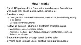 How it works
• Enroll IBD patients from Foundation email rosters, Foundation
web-page link, social media, walks, clinics, etc.
• Baseline survey
– Demographics, disease characteristics, medications, family history, quality
of life scales
– Disease activity instruments
• Follow-up surveys - change in treatment or health status
– Medications, surgery, disease activity
– Addition of modules - pain, fatigue, sleep, physical function, emotional
distress, social support
• Short data collection through portal, can be daily
• Syncing apps to make use of existing “big data” resources
 