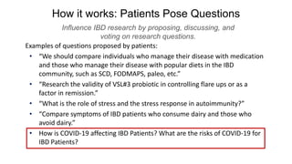 How it works: Patients Pose Questions
Influence IBD research by proposing, discussing, and
voting on research questions.
Examples of questions proposed by patients:
• “We should compare individuals who manage their disease with medication
and those who manage their disease with popular diets in the IBD
community, such as SCD, FODMAPS, paleo, etc.”
• “Research the validity of VSL#3 probiotic in controlling flare ups or as a
factor in remission.”
• “What is the role of stress and the stress response in autoimmunity?”
• “Compare symptoms of IBD patients who consume dairy and those who
avoid dairy.”
• How is COVID-19 affecting IBD Patients? What are the risks of COVID-19 for
IBD Patients?
 