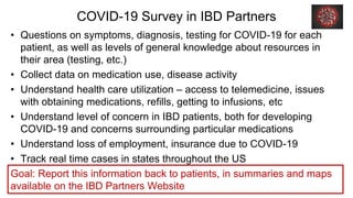 COVID-19 Survey in IBD Partners
• Questions on symptoms, diagnosis, testing for COVID-19 for each
patient, as well as levels of general knowledge about resources in
their area (testing, etc.)
• Collect data on medication use, disease activity
• Understand health care utilization – access to telemedicine, issues
with obtaining medications, refills, getting to infusions, etc
• Understand level of concern in IBD patients, both for developing
COVID-19 and concerns surrounding particular medications
• Understand loss of employment, insurance due to COVID-19
• Track real time cases in states throughout the US
Goal: Report this information back to patients, in summaries and maps
available on the IBD Partners Website
 