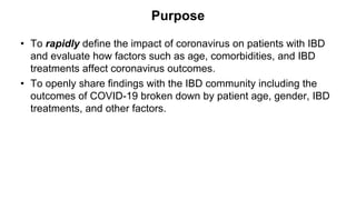 Purpose
• To rapidly define the impact of coronavirus on patients with IBD
and evaluate how factors such as age, comorbidities, and IBD
treatments affect coronavirus outcomes.
• To openly share findings with the IBD community including the
outcomes of COVID-19 broken down by patient age, gender, IBD
treatments, and other factors.
 