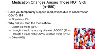 Medication Changes Among Those NOT Sick
(n=880)
• Have you temporarily stopped medications due to concerns for
COVID-19?
– 37 patients, 4%
• Why did you stop the medication?
– Doctor told me to (38%)
– I thought it would reduce my chances of COVID (92%)
– I thought it would make COVID infection worse (81%)
– Other (54%)
 