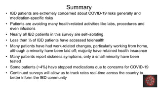 Summary
• IBD patients are extremely concerned about COVID-19 risks generally and
medication-specific risks
• Patients are avoiding many health-related activities like labs, procedures and
even infusions
• Nearly all IBD patients in this survey are self-isolating
• Less than ½ of IBD patients have accessed telehealth
• Many patients have had work-related changes, particularly working from home,
although a minority have been laid off; majority have retained health insurance
• Many patients report sickness symptoms, only a small minority have been
tested
• Some patients (~4%) have stopped medications due to concerns for COVID-19
• Continued surveys will allow us to track rates real-time across the country to
better inform the IBD community
 