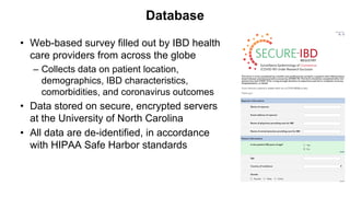 Database
• Web-based survey filled out by IBD health
care providers from across the globe
– Collects data on patient location,
demographics, IBD characteristics,
comorbidities, and coronavirus outcomes
• Data stored on secure, encrypted servers
at the University of North Carolina
• All data are de-identified, in accordance
with HIPAA Safe Harbor standards
 