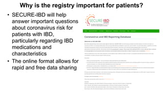 Why is the registry important for patients?
• SECURE-IBD will help
answer important questions
about coronavirus risk for
patients with IBD,
particularly regarding IBD
medications and
characteristics
• The online format allows for
rapid and free data sharing
 