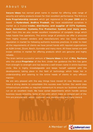 About Us
Secure Ideas has earned great name in market for oﬀering wide range of
security and safety products known for their excellent performance. The ﬁrm is a
Sole Proprietorship concern which got registered in the year 2006 and is
based in Hyderabad, Andhra Pradesh. We have established ourselves in
market as a trusted trader, distributor, and supplier of CCTV Systems,
Gate Automation Systems, Fire Protection System and many more.
Apart from this we also render excellent installation of complete range which
helps hassle free operations. The entire range of products we oﬀer is procured
from highly trusted vendors and manufacturers who too have excellent
reputation in market for following authentic business practices. In order to meet
all the requirements of clients we have joined hands with reputed organizations
as ALBA Urmet, Zicom, Bosch, Gunnebo and many more. All these names are well
known entities in market for oﬀering products which are genuine and highly
reliable.
The brain behind successful venture of Secure Ideas is that of Mrs. Rachana
who the proud Proprietor of the ﬁrm. Under her guidance the ﬁrm has gone
from strength to strength and has become a well known name in entire business
circle. She is highly knowledgeable and keeps herself updated with the
developments taking place in the ﬁeld of technology which helps her in
understanding and catering to the entire needs of clients in very eﬃcient
manner.
We are very pleased with the way things have moved till now. Moreover, we
have a strong desire to consolidate this success even further. Our world class
infrastructure provides us required momentum to ensure our business activities
run on an excellent track. We have varied departments which handle various
business issues smoothly. Some of the units which make an integral part of the
firm are procurement, admin, customer care, warehousing and many more.&

A Member of

 