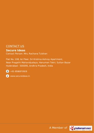 CONTACT US
Secure Ideas
Contact Person: Mrs. Rachana Tulshan
Flat No. 108, Ist Floor, Sri Krishna Ashray Apartment,
Near Pragathi Mahavidyalaya, Hanuman Tekri, Sultan Bazar
Hyderabad - 500095, Andhra Pradesh, India
+91-8586970928
www.secureideas.in

A Member of

 