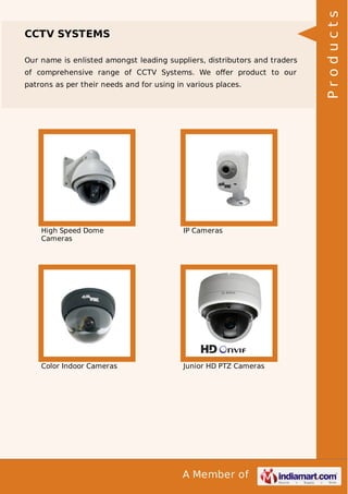 Our name is enlisted amongst leading suppliers, distributors and traders
of comprehensive range of CCTV Systems. We oﬀer product to our
patrons as per their needs and for using in various places.

High Speed Dome
Cameras

IP Cameras

Color Indoor Cameras

Junior HD PTZ Cameras

A Member of

Products

CCTV SYSTEMS

 