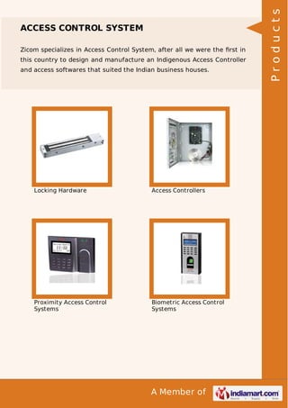 Zicom specializes in Access Control System, after all we were the ﬁrst in
this country to design and manufacture an Indigenous Access Controller
and access softwares that suited the Indian business houses.

Locking Hardware

Access Controllers

Proximity Access Control
Systems

Biometric Access Control
Systems

A Member of

Products

ACCESS CONTROL SYSTEM

 
