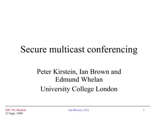 Secure multicast conferencing Peter Kirstein, Ian Brown and Edmund Whelan University College London IDC’99, Madrid 23 Sept. 1999 Ian Brown, UCL 