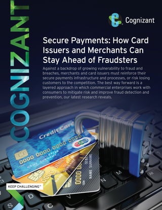 Secure Payments: How Card
Issuers and Merchants Can
Stay Ahead of Fraudsters
Against a backdrop of growing vulnerability to fraud and
breaches, merchants and card issuers must reinforce their
secure payments infrastructure and processes, or risk losing
customers to the competition. The best way forward is a
layered approach in which commercial enterprises work with
consumers to mitigate risk and improve fraud detection and
prevention, our latest research reveals.
 