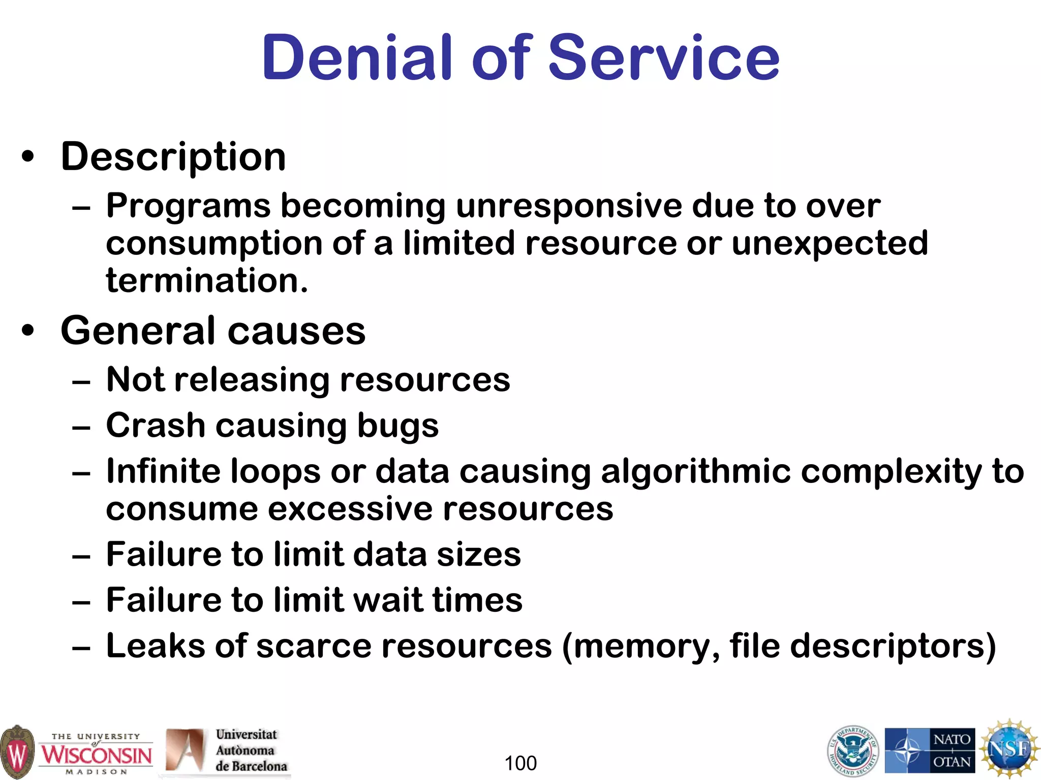 100
Denial of Service
• Description
– Programs becoming unresponsive due to over
consumption of a limited resource or unexpected
termination.
• General causes
– Not releasing resources
– Crash causing bugs
– Infinite loops or data causing algorithmic complexity to
consume excessive resources
– Failure to limit data sizes
– Failure to limit wait times
– Leaks of scarce resources (memory, file descriptors)
 