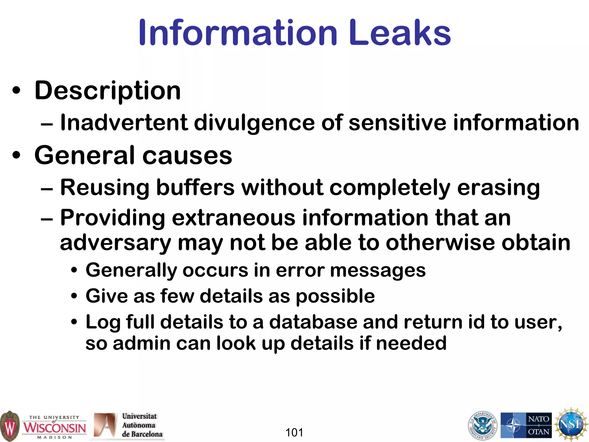 101
Information Leaks
• Description
– Inadvertent divulgence of sensitive information
• General causes
– Reusing buffers without completely erasing
– Providing extraneous information that an
adversary may not be able to otherwise obtain
• Generally occurs in error messages
• Give as few details as possible
• Log full details to a database and return id to user,
so admin can look up details if needed
 