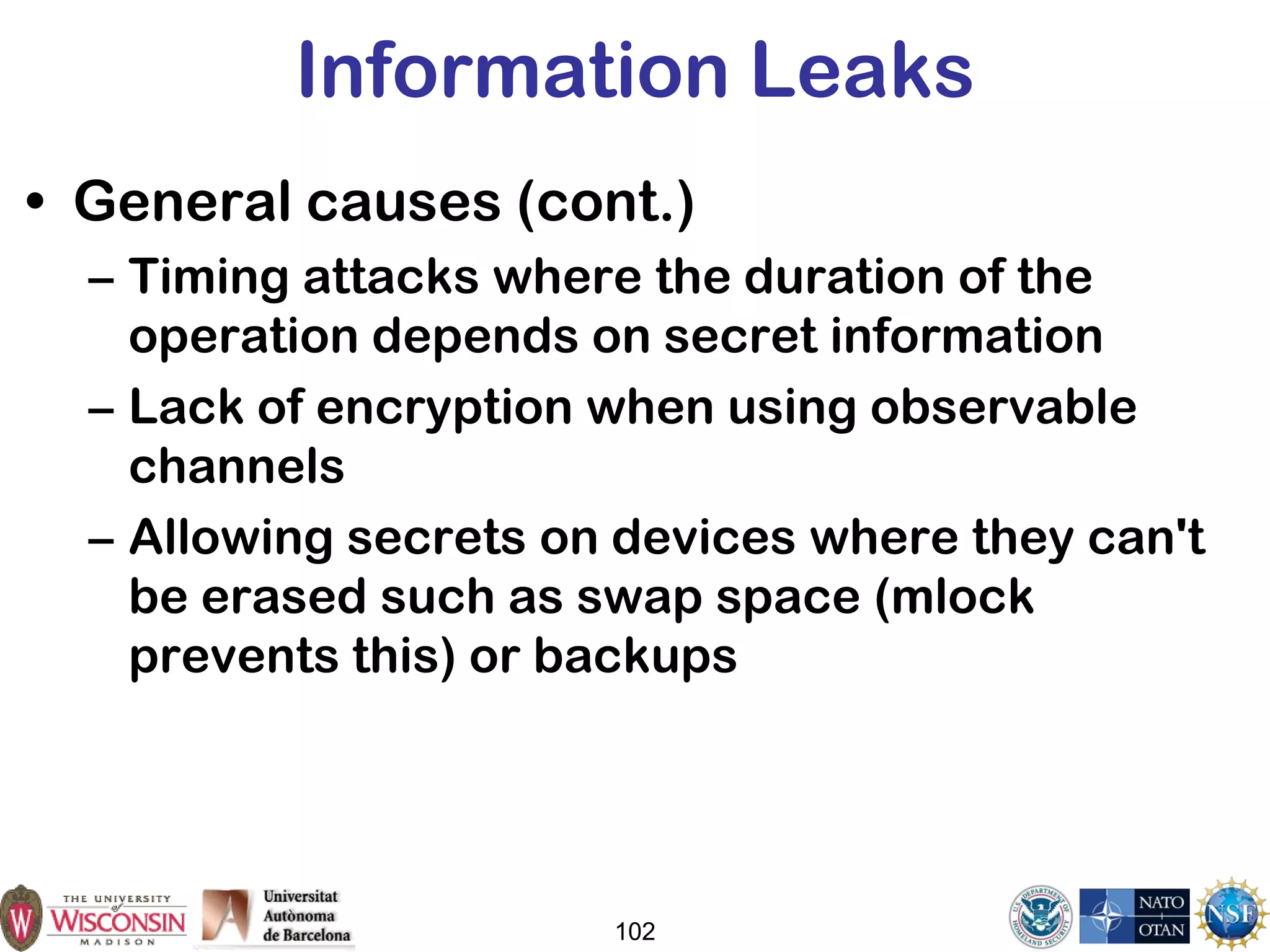 102
Information Leaks
• General causes (cont.)
– Timing attacks where the duration of the
operation depends on secret information
– Lack of encryption when using observable
channels
– Allowing secrets on devices where they can't
be erased such as swap space (mlock
prevents this) or backups
 