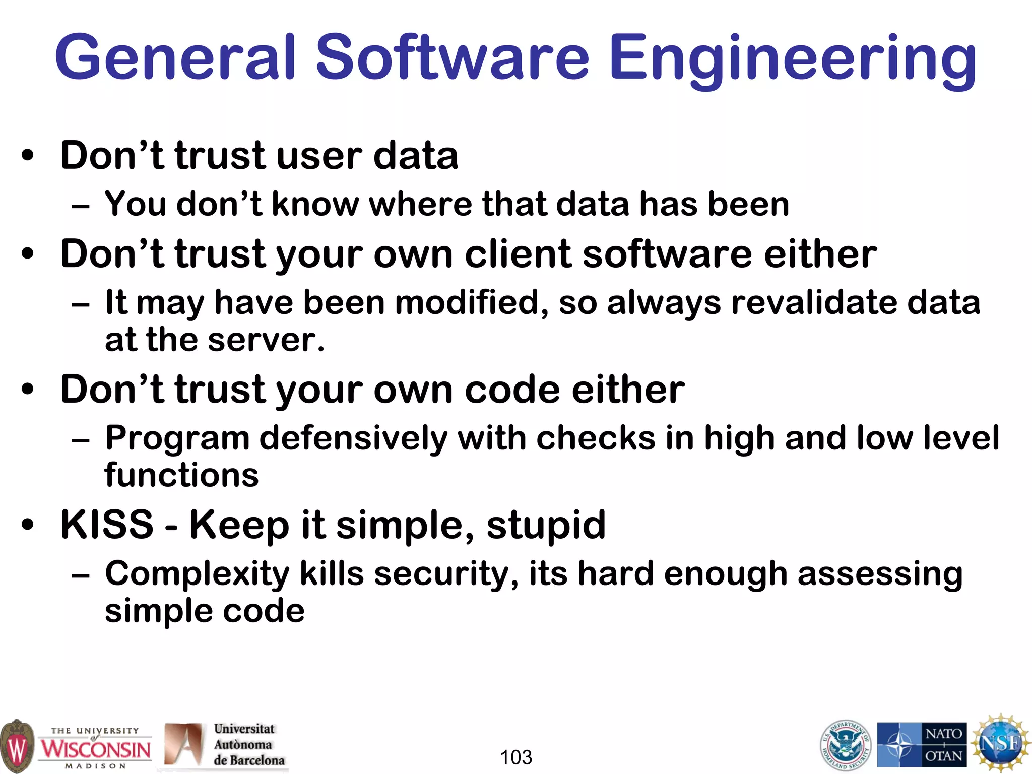 103
General Software Engineering
• Don’t trust user data
– You don’t know where that data has been
• Don’t trust your own client software either
– It may have been modified, so always revalidate data
at the server.
• Don’t trust your own code either
– Program defensively with checks in high and low level
functions
• KISS - Keep it simple, stupid
– Complexity kills security, its hard enough assessing
simple code
 