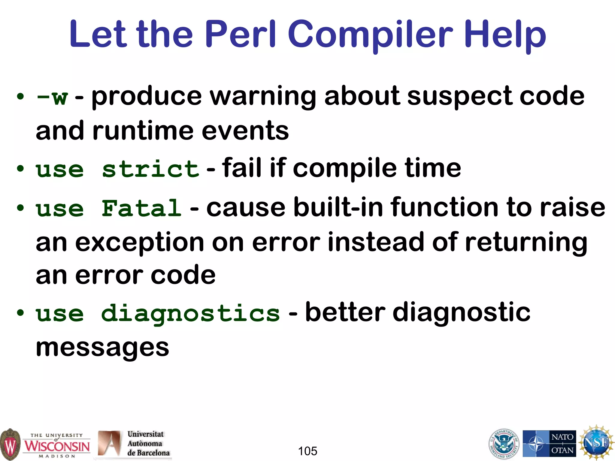 105
Let the Perl Compiler Help
• -w - produce warning about suspect code
and runtime events
• use strict - fail if compile time
• use Fatal - cause built-in function to raise
an exception on error instead of returning
an error code
• use diagnostics - better diagnostic
messages
 
