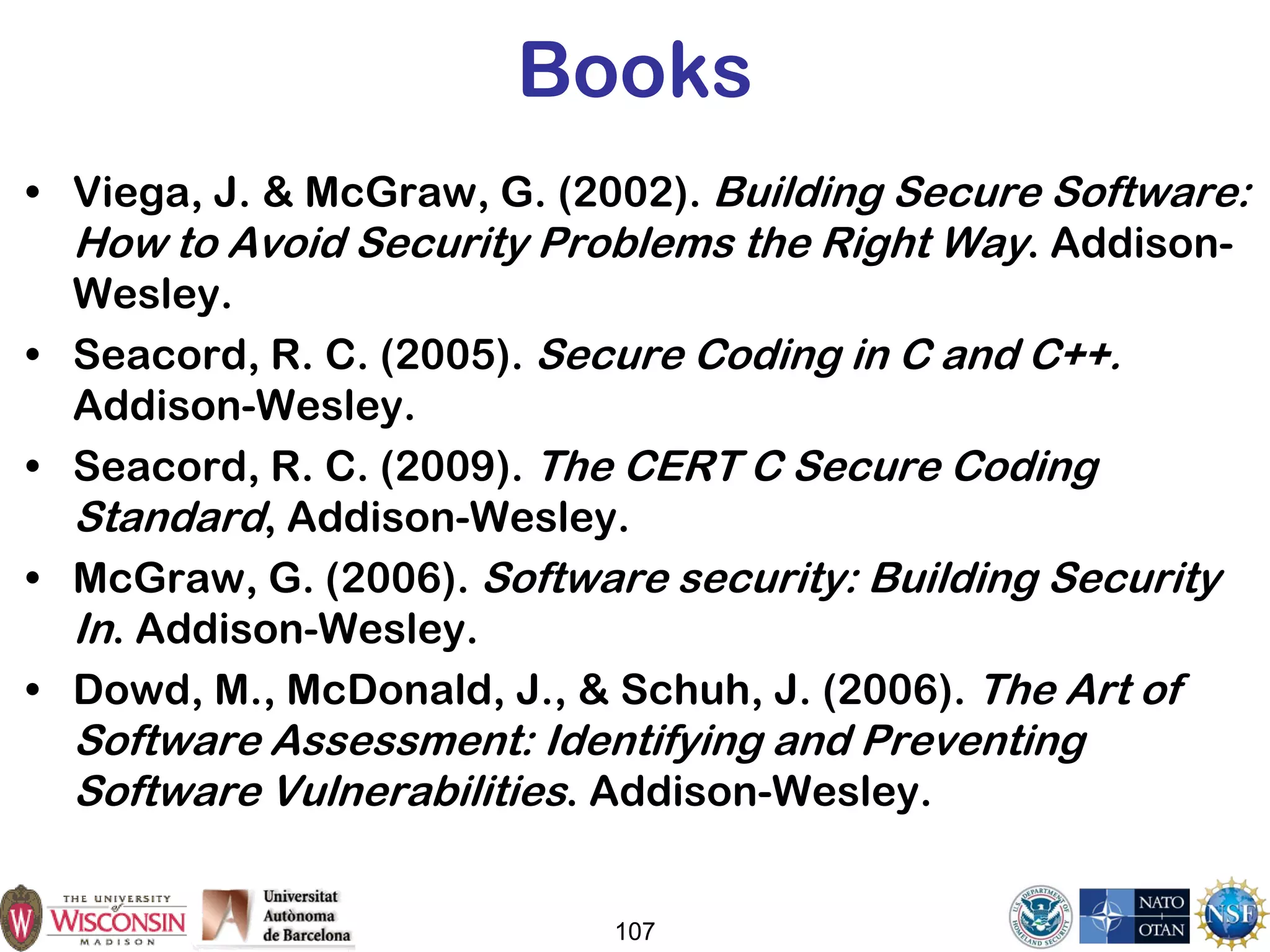 107
Books
• Viega, J. & McGraw, G. (2002). Building Secure Software:
How to Avoid Security Problems the Right Way. Addison-
Wesley.
• Seacord, R. C. (2005). Secure Coding in C and C++.
Addison-Wesley.
• Seacord, R. C. (2009). The CERT C Secure Coding
Standard, Addison-Wesley.
• McGraw, G. (2006). Software security: Building Security
In. Addison-Wesley.
• Dowd, M., McDonald, J., & Schuh, J. (2006). The Art of
Software Assessment: Identifying and Preventing
Software Vulnerabilities. Addison-Wesley.
 