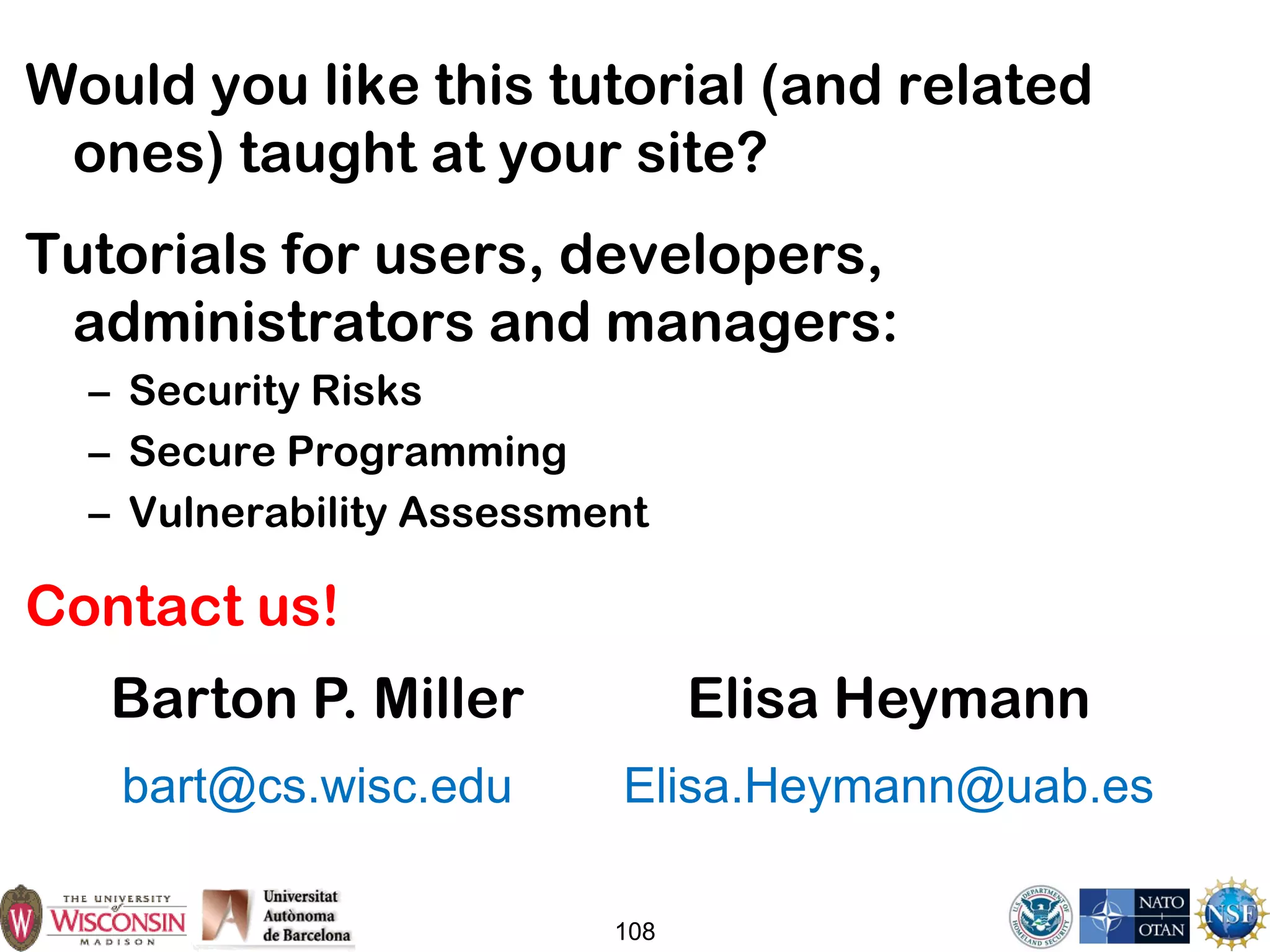 108
Would you like this tutorial (and related
ones) taught at your site?
Tutorials for users, developers,
administrators and managers:
– Security Risks
– Secure Programming
– Vulnerability Assessment
Contact us!
Barton P. Miller
bart@cs.wisc.edu
Elisa Heymann
Elisa.Heymann@uab.es
 
