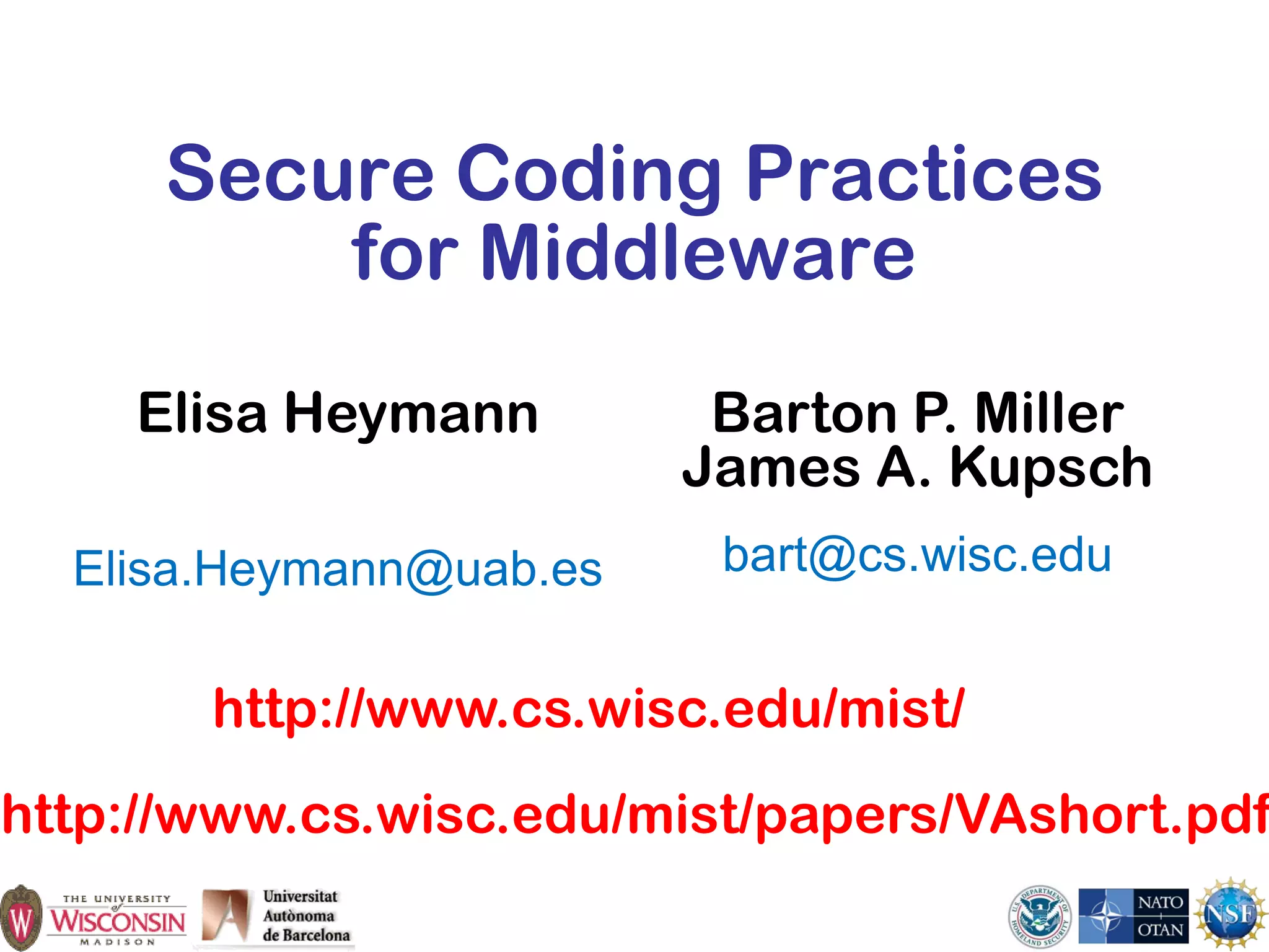 109
Secure Coding Practices
for Middleware
Barton P. Miller
James A. Kupsch
bart@cs.wisc.edu
Elisa Heymann
Elisa.Heymann@uab.es
http://www.cs.wisc.edu/mist/
http://www.cs.wisc.edu/mist/papers/VAshort.pdf
 