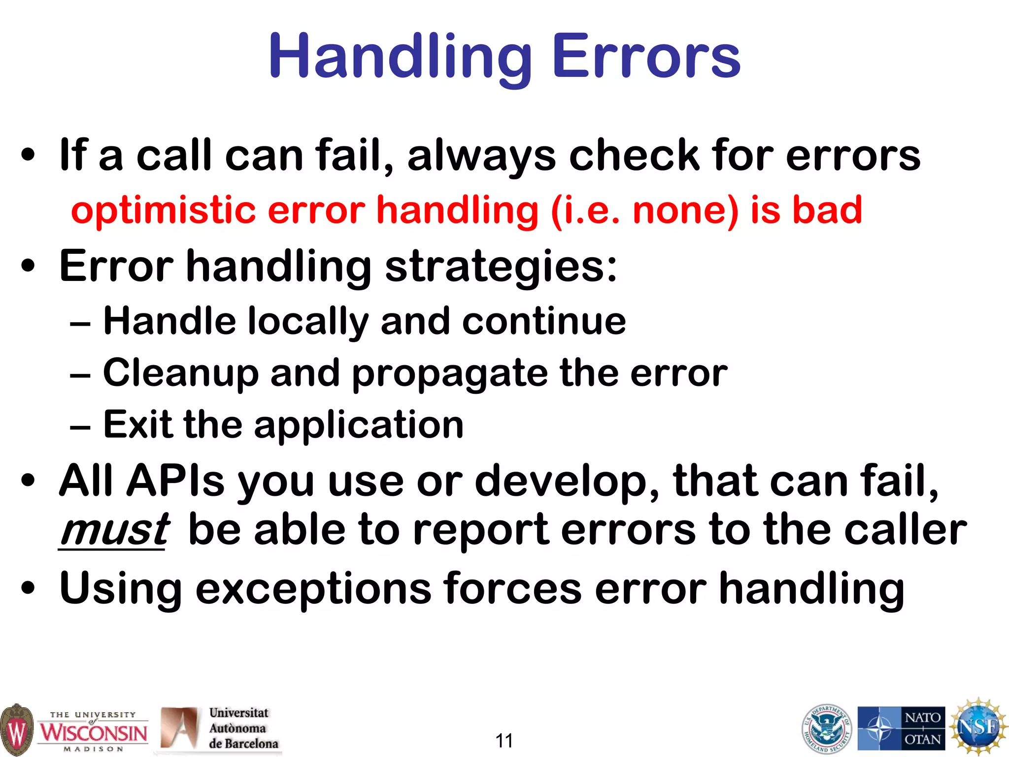 11
Handling Errors
• If a call can fail, always check for errors
optimistic error handling (i.e. none) is bad
• Error handling strategies:
– Handle locally and continue
– Cleanup and propagate the error
– Exit the application
• All APIs you use or develop, that can fail,
must be able to report errors to the caller
• Using exceptions forces error handling
 