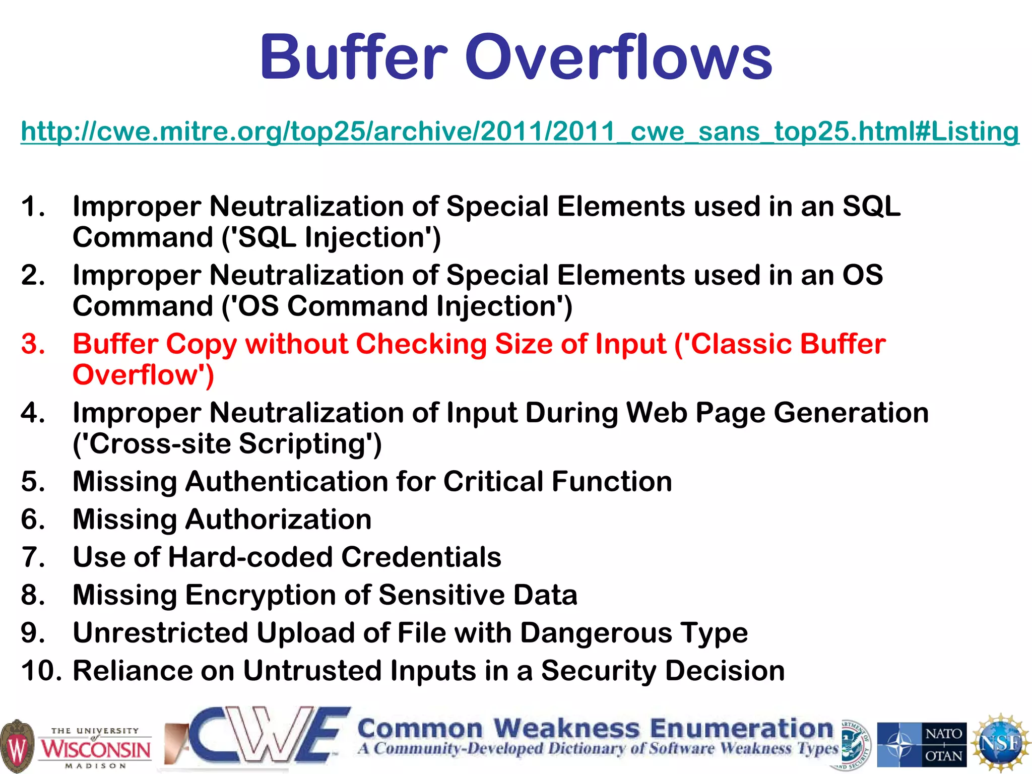 13
Buffer Overflows
http://cwe.mitre.org/top25/archive/2011/2011_cwe_sans_top25.html#Listing
1. Improper Neutralization of Special Elements used in an SQL
Command ('SQL Injection')
2. Improper Neutralization of Special Elements used in an OS
Command ('OS Command Injection')
3. Buffer Copy without Checking Size of Input ('Classic Buffer
Overflow')
4. Improper Neutralization of Input During Web Page Generation
('Cross-site Scripting')
5. Missing Authentication for Critical Function
6. Missing Authorization
7. Use of Hard-coded Credentials
8. Missing Encryption of Sensitive Data
9. Unrestricted Upload of File with Dangerous Type
10. Reliance on Untrusted Inputs in a Security Decision
 