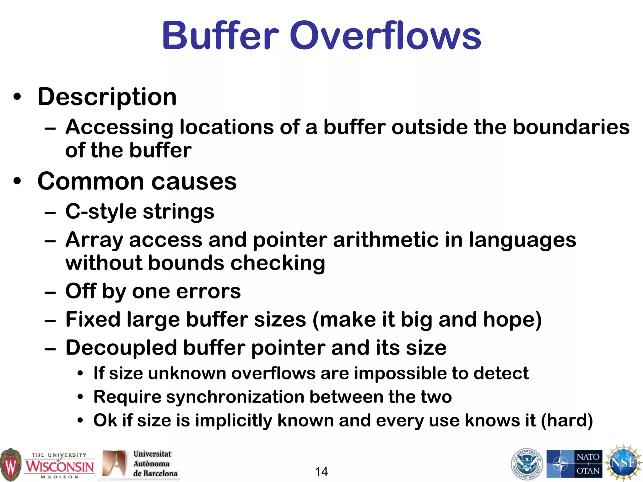14
Buffer Overflows
• Description
– Accessing locations of a buffer outside the boundaries
of the buffer
• Common causes
– C-style strings
– Array access and pointer arithmetic in languages
without bounds checking
– Off by one errors
– Fixed large buffer sizes (make it big and hope)
– Decoupled buffer pointer and its size
• If size unknown overflows are impossible to detect
• Require synchronization between the two
• Ok if size is implicitly known and every use knows it (hard)
 