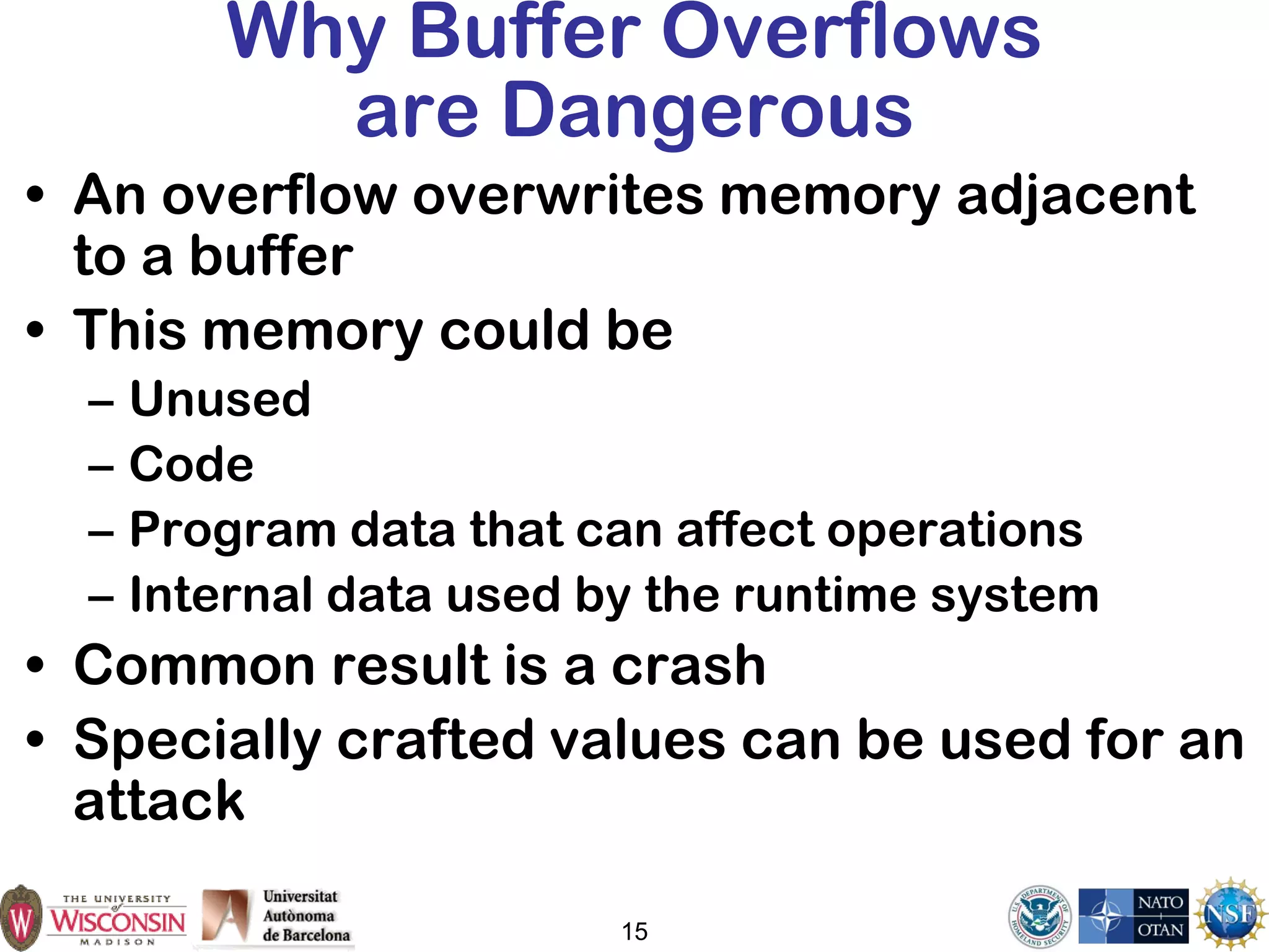 15
Why Buffer Overflows
are Dangerous
• An overflow overwrites memory adjacent
to a buffer
• This memory could be
– Unused
– Code
– Program data that can affect operations
– Internal data used by the runtime system
• Common result is a crash
• Specially crafted values can be used for an
attack
 