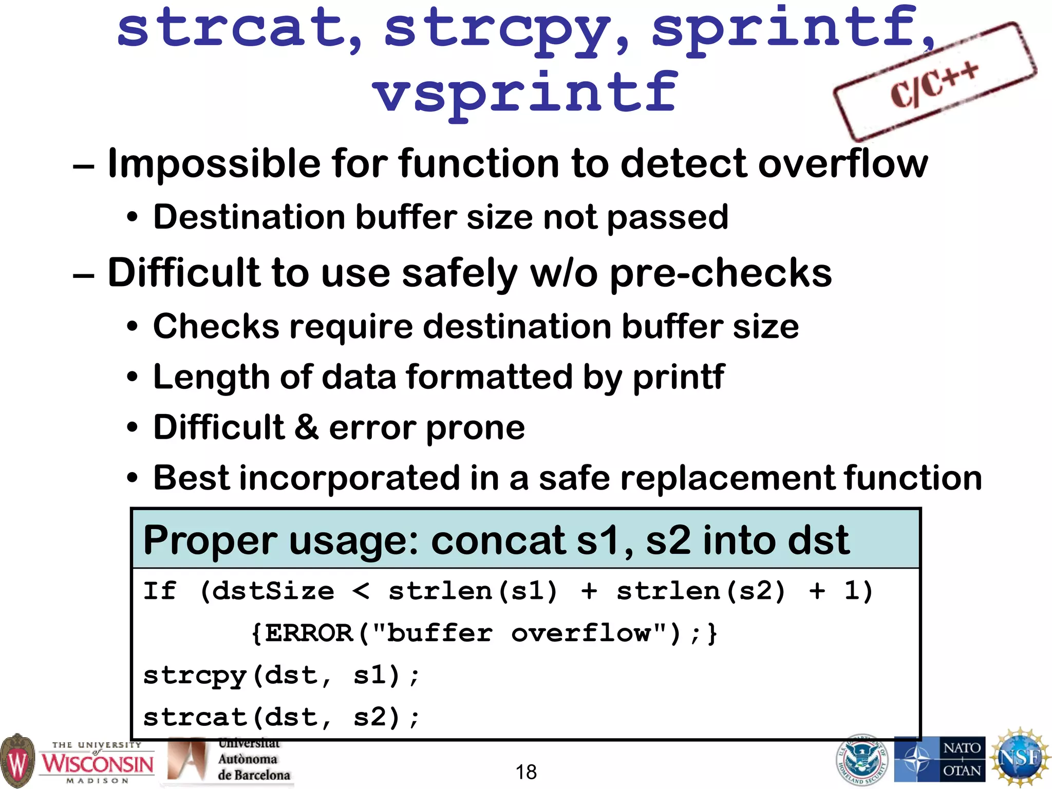 18
strcat, strcpy, sprintf,
vsprintf
– Impossible for function to detect overflow
• Destination buffer size not passed
– Difficult to use safely w/o pre-checks
• Checks require destination buffer size
• Length of data formatted by printf
• Difficult & error prone
• Best incorporated in a safe replacement function
Proper usage: concat s1, s2 into dst
If (dstSize < strlen(s1) + strlen(s2) + 1)
{ERROR("buffer overflow");}
strcpy(dst, s1);
strcat(dst, s2);
 