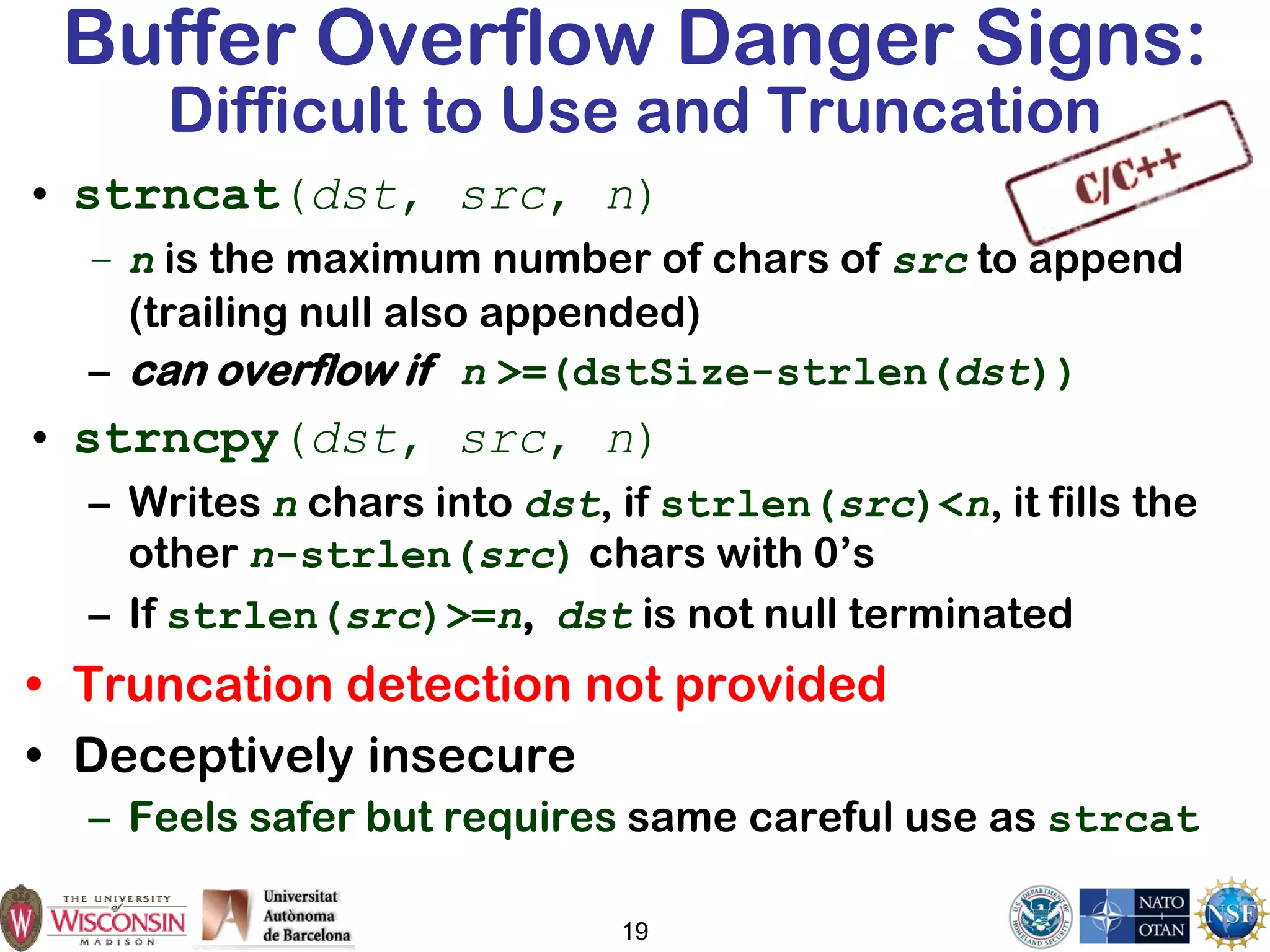 19
Buffer Overflow Danger Signs:
Difficult to Use and Truncation
• strncat(dst, src, n)
– n is the maximum number of chars of src to append
(trailing null also appended)
– can overflow if n >=(dstSize-strlen(dst))
• strncpy(dst, src, n)
– Writes n chars into dst, if strlen(src)<n, it fills the
other n-strlen(src) chars with 0’s
– If strlen(src)>=n, dst is not null terminated
• Truncation detection not provided
• Deceptively insecure
– Feels safer but requires same careful use as strcat
 