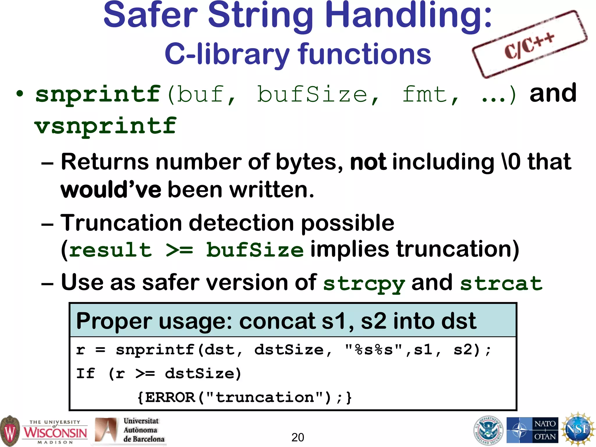 20
Safer String Handling:
C-library functions
• snprintf(buf, bufSize, fmt, …) and
vsnprintf
– Returns number of bytes, not including 0 that
would’ve been written.
– Truncation detection possible
(result >= bufSize implies truncation)
– Use as safer version of strcpy and strcat
Proper usage: concat s1, s2 into dst
r = snprintf(dst, dstSize, "%s%s",s1, s2);
If (r >= dstSize)
{ERROR("truncation");}
 