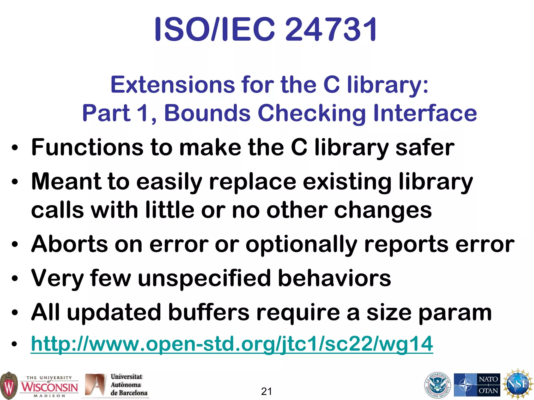21
ISO/IEC 24731
Extensions for the C library:
Part 1, Bounds Checking Interface
• Functions to make the C library safer
• Meant to easily replace existing library
calls with little or no other changes
• Aborts on error or optionally reports error
• Very few unspecified behaviors
• All updated buffers require a size param
• http://www.open-std.org/jtc1/sc22/wg14
 