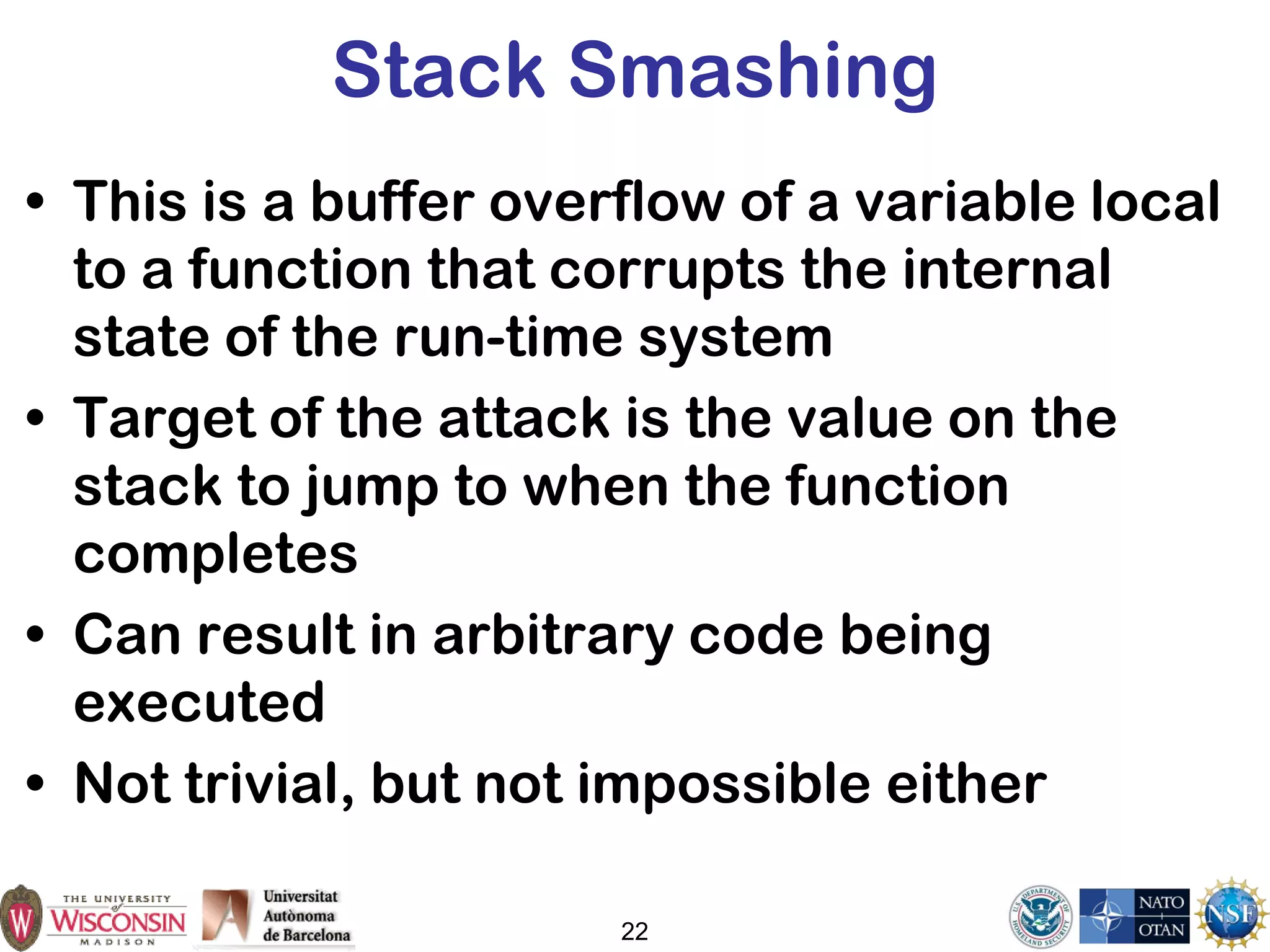 22
Stack Smashing
• This is a buffer overflow of a variable local
to a function that corrupts the internal
state of the run-time system
• Target of the attack is the value on the
stack to jump to when the function
completes
• Can result in arbitrary code being
executed
• Not trivial, but not impossible either
 