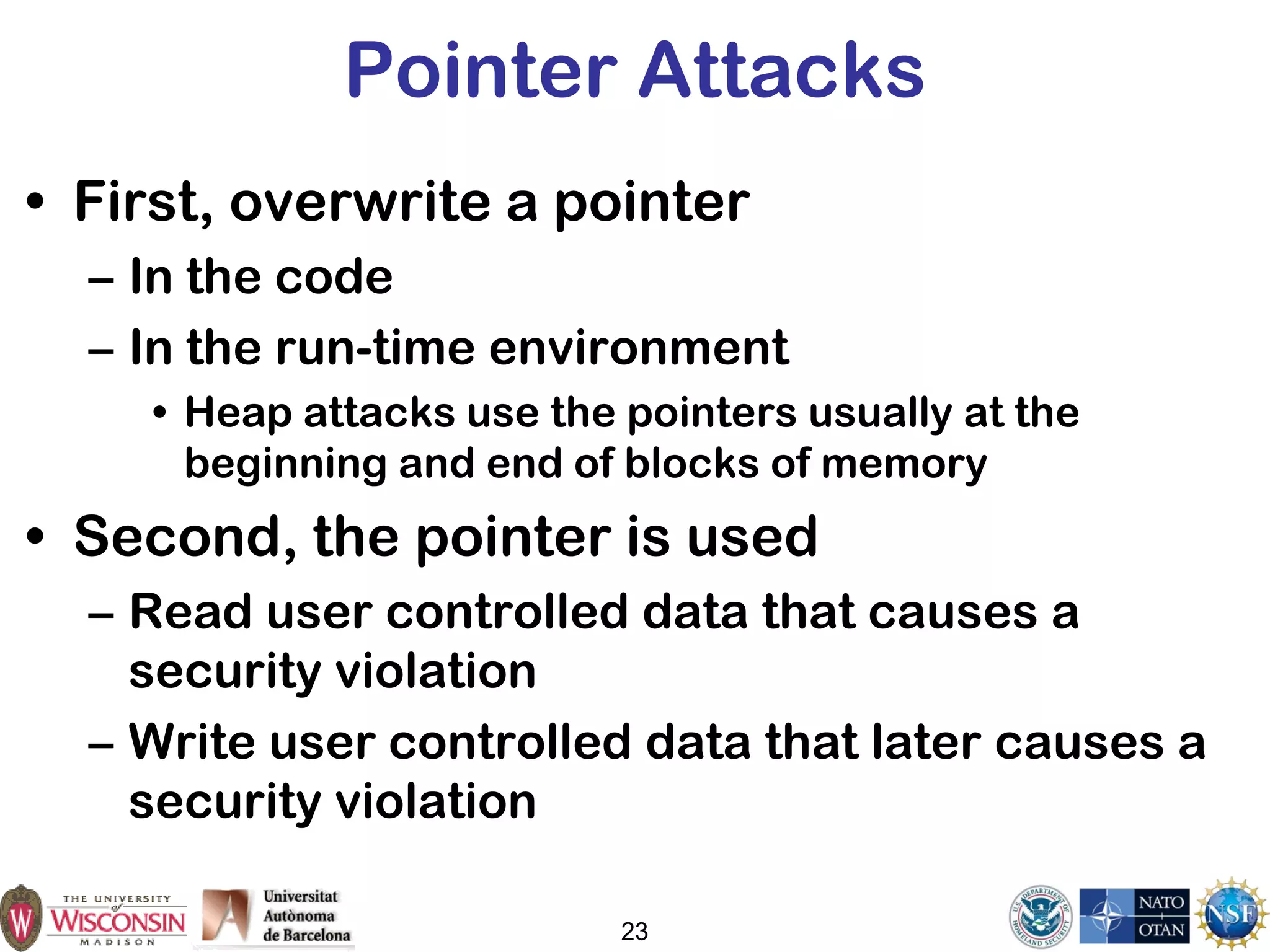 23
Pointer Attacks
• First, overwrite a pointer
– In the code
– In the run-time environment
• Heap attacks use the pointers usually at the
beginning and end of blocks of memory
• Second, the pointer is used
– Read user controlled data that causes a
security violation
– Write user controlled data that later causes a
security violation
 