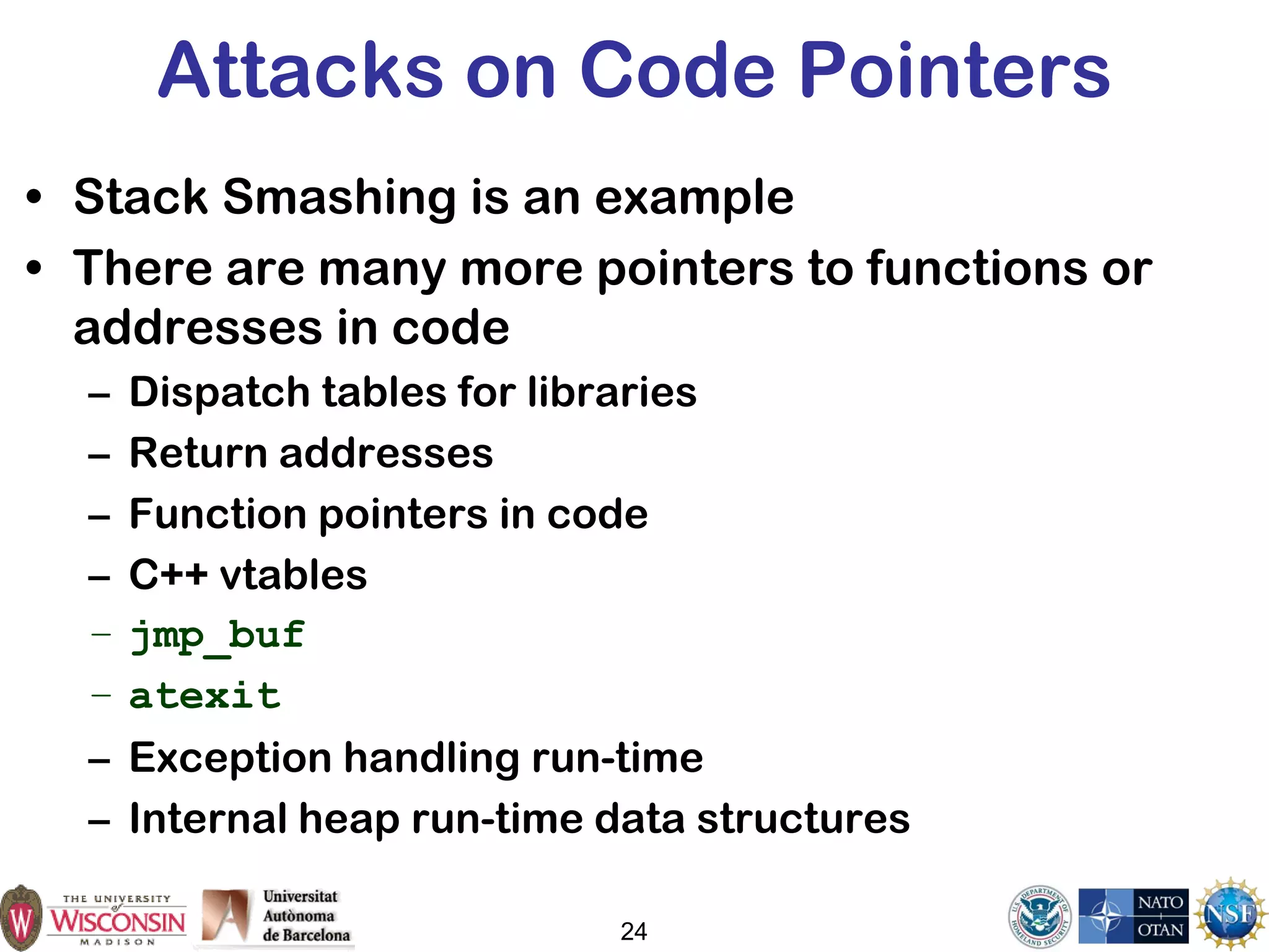 24
Attacks on Code Pointers
• Stack Smashing is an example
• There are many more pointers to functions or
addresses in code
– Dispatch tables for libraries
– Return addresses
– Function pointers in code
– C++ vtables
– jmp_buf
– atexit
– Exception handling run-time
– Internal heap run-time data structures
 