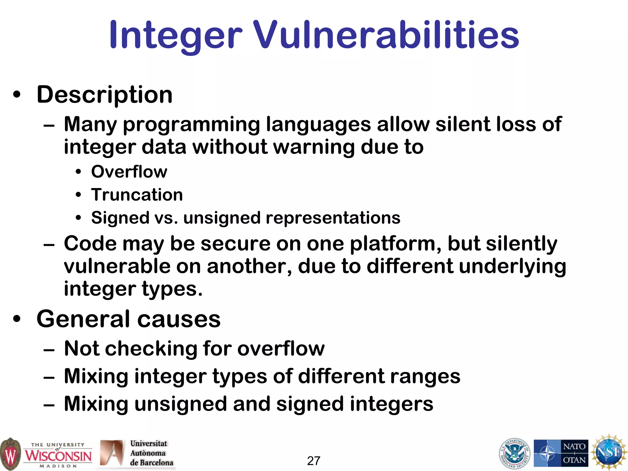 27
Integer Vulnerabilities
• Description
– Many programming languages allow silent loss of
integer data without warning due to
• Overflow
• Truncation
• Signed vs. unsigned representations
– Code may be secure on one platform, but silently
vulnerable on another, due to different underlying
integer types.
• General causes
– Not checking for overflow
– Mixing integer types of different ranges
– Mixing unsigned and signed integers
 