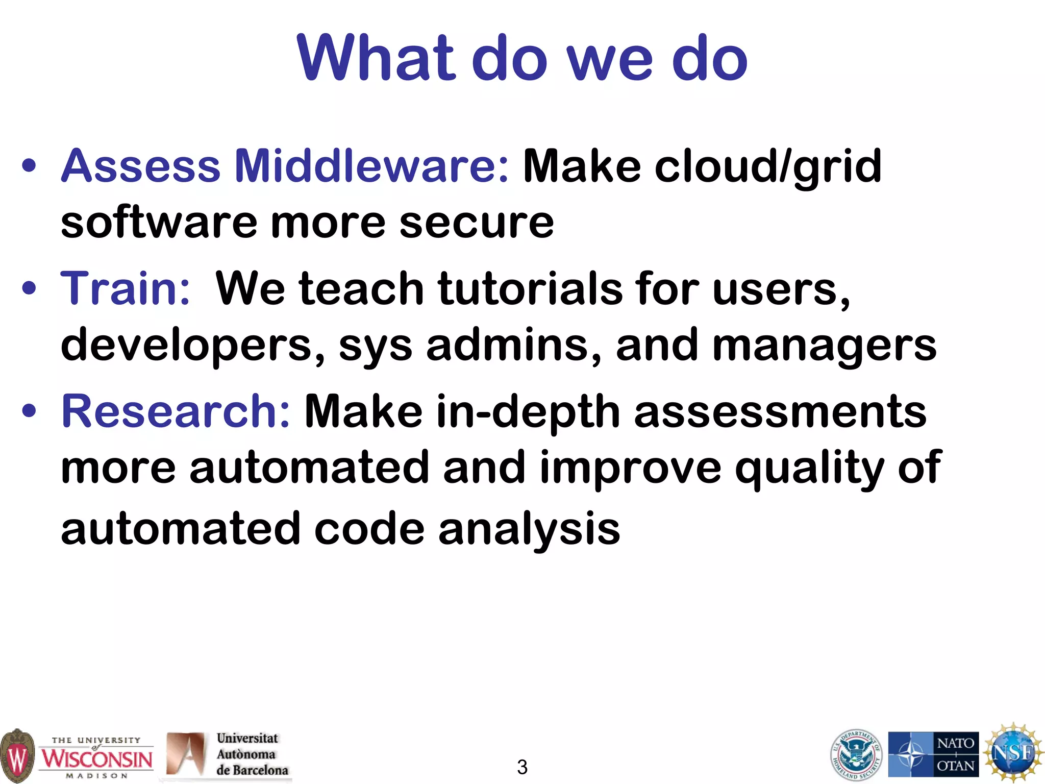 3
What do we do
• Assess Middleware: Make cloud/grid
software more secure
• Train: We teach tutorials for users,
developers, sys admins, and managers
• Research: Make in-depth assessments
more automated and improve quality of
automated code analysis
 